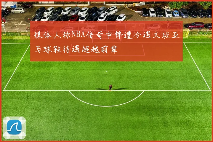 媒体人称NBA传奇中锋遭冷遇文班亚马球鞋待遇超越前辈