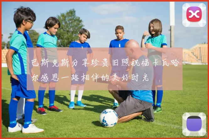 巴斯克斯分享珍贵旧照祝福卡瓦哈尔感恩一路相伴的美好时光
