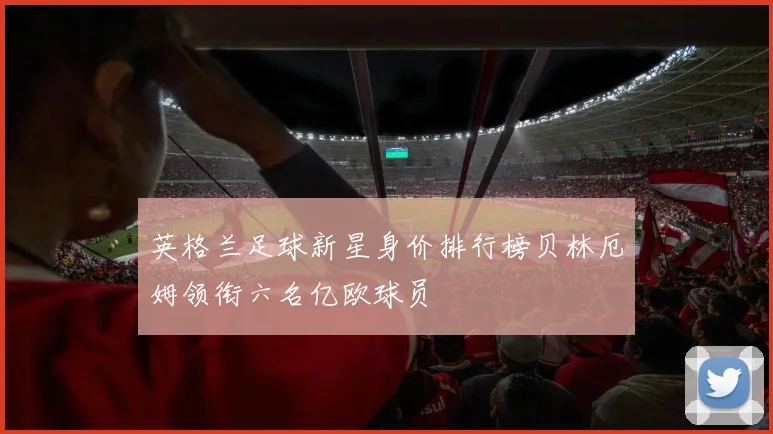 英格兰足球新星身价排行榜贝林厄姆领衔六名亿欧球员