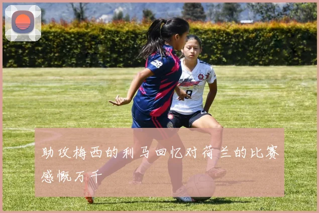 助攻梅西的利马回忆对荷兰的比赛感慨万千