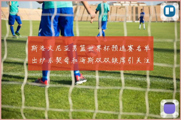 斯洛文尼亚男篮世界杯预选赛名单出炉东契奇和海斯双双缺席引关注