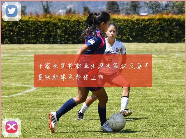 卡塞米罗将职业生涯决策权交妻子曼联新球衣即将上市