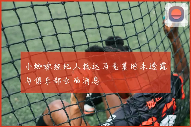小蜘蛛经纪人抵达马竞基地未透露与俱乐部会面消息