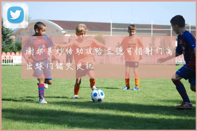 谢尔基妙传助攻哈兰德可惜射门高出球门错失良机