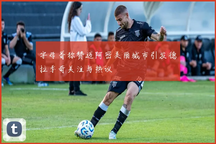 字母哥称赞迈阿密美丽城市引发德拉季奇关注与热议