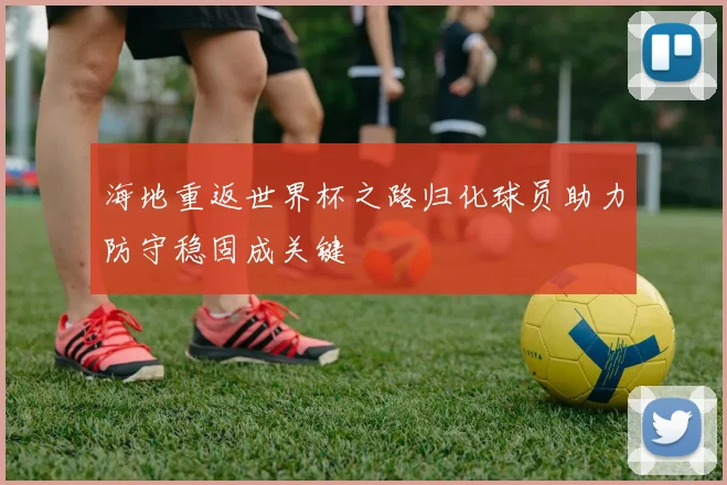 海地重返世界杯之路归化球员助力防守稳固成关键