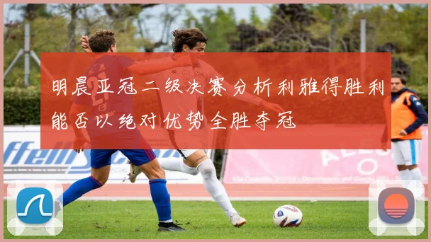 明晨亚冠二级决赛分析利雅得胜利能否以绝对优势全胜夺冠