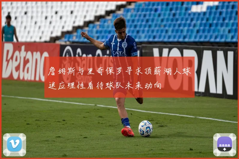 詹姆斯与里奇保罗寻求顶薪湖人球迷应理性看待球队未来动向