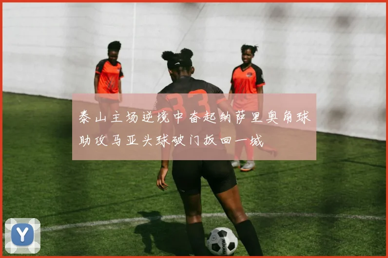 泰山主场逆境中奋起纳萨里奥角球助攻马亚头球破门扳回一城