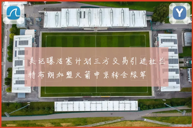 美记曝活塞计划三方交易引进杜兰特布朗加盟火箭申京转会绿军