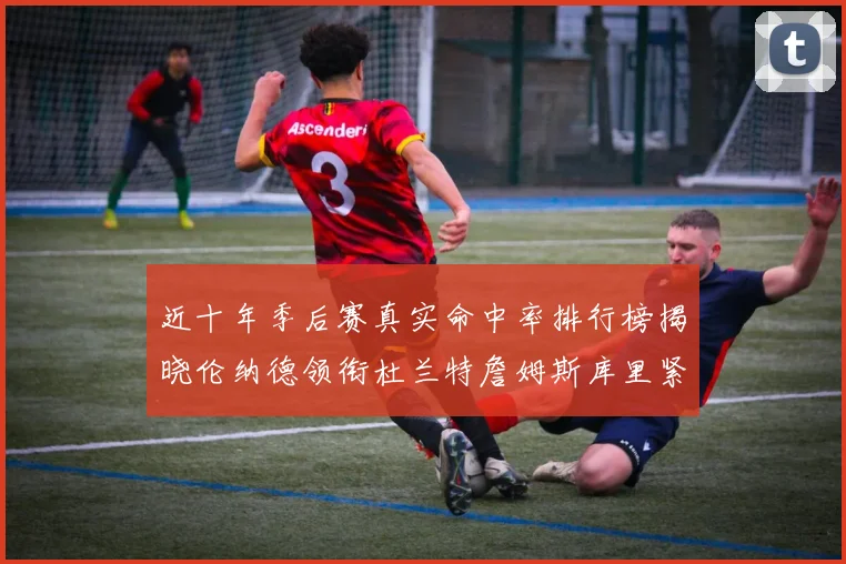 近十年季后赛真实命中率排行榜揭晓伦纳德领衔杜兰特詹姆斯库里紧随其后