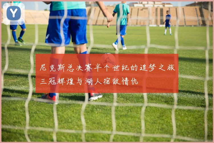 尼克斯总决赛半个世纪的追梦之旅三冠辉煌与湖人宿敌情仇