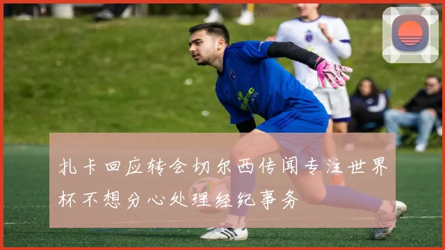 扎卡回应转会切尔西传闻专注世界杯不想分心处理经纪事务