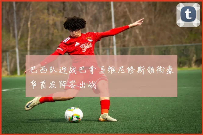 巴西队迎战巴拿马维尼修斯领衔豪华首发阵容出战