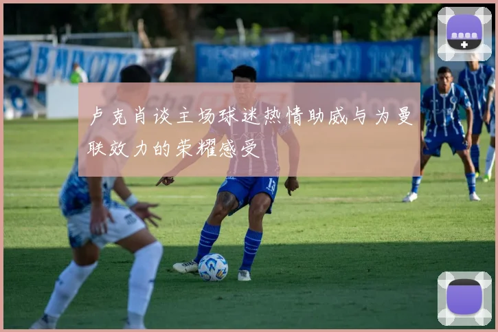 卢克肖谈主场球迷热情助威与为曼联效力的荣耀感受