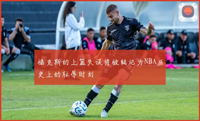 福克斯的上篮失误将被铭记为NBA历史上的耻辱时刻