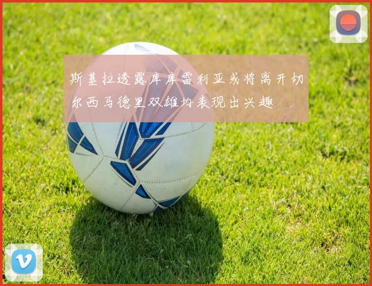 斯基拉透露库库雷利亚或将离开切尔西马德里双雄均表现出兴趣