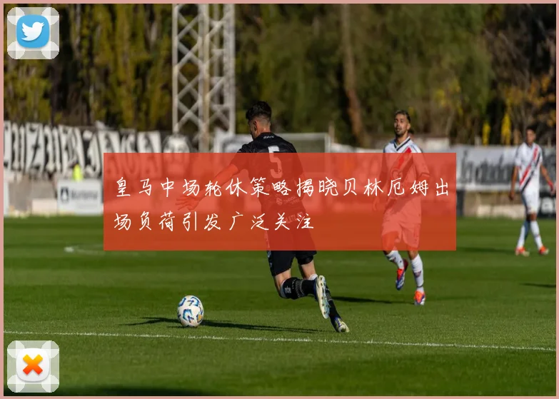皇马中场轮休策略揭晓贝林厄姆出场负荷引发广泛关注