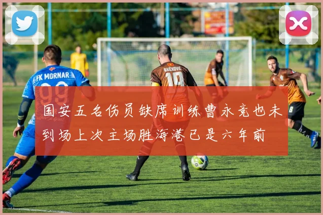 国安五名伤员缺席训练曹永竞也未到场上次主场胜海港已是六年前