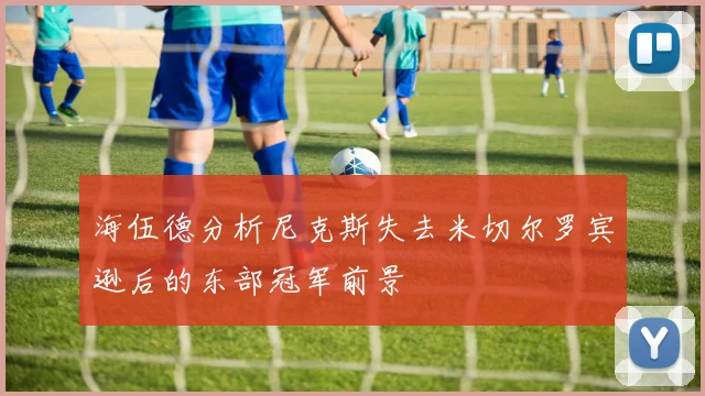海伍德分析尼克斯失去米切尔罗宾逊后的东部冠军前景