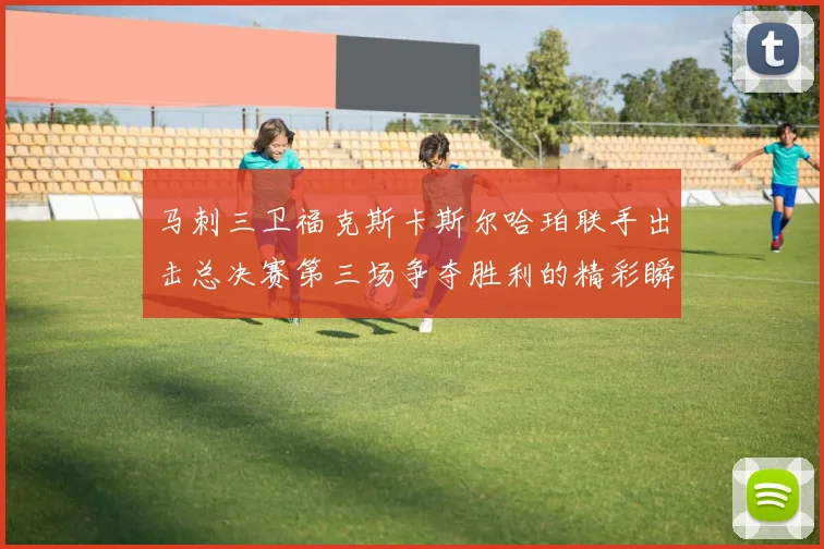 马刺三卫福克斯卡斯尔哈珀联手出击总决赛第三场争夺胜利的精彩瞬间
