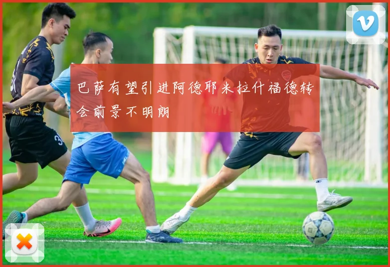 巴萨有望引进阿德耶米拉什福德转会前景不明朗