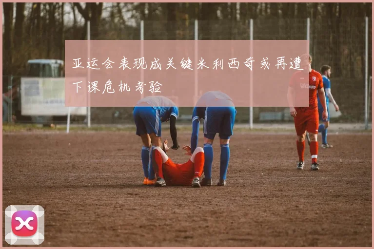 亚运会表现成关键米利西奇或再遭下课危机考验