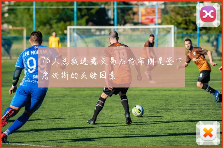76人总裁透露交易杰伦布朗是签下詹姆斯的关键因素