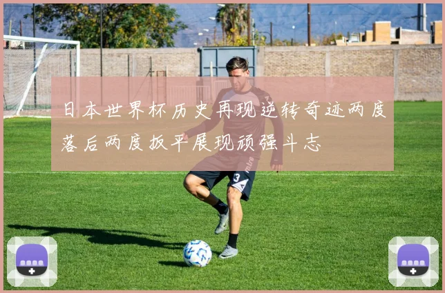 日本世界杯历史再现逆转奇迹两度落后两度扳平展现顽强斗志
