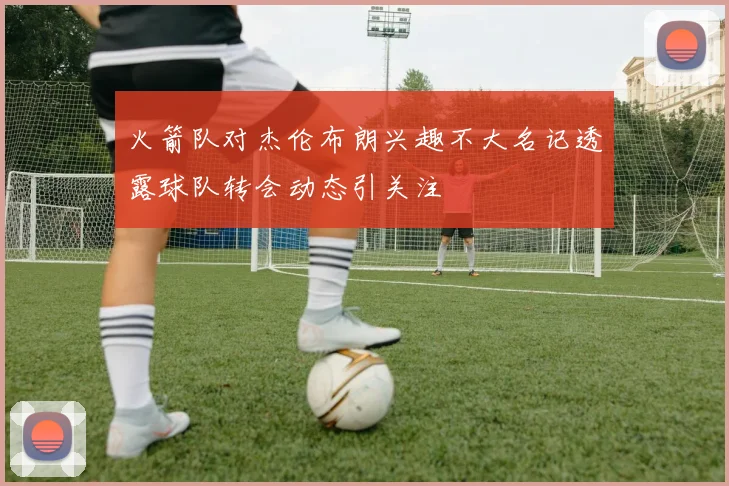 火箭队对杰伦布朗兴趣不大名记透露球队转会动态引关注